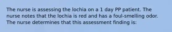 The nurse is assessing the lochia on a 1 day PP patient. The nurse notes that the lochia is red and has a foul-smelling odor. The nurse determines that this assessment finding is: