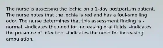 The nurse is assessing the lochia on a 1-day postpartum patient. The nurse notes that the lochia is red and has a foul-smelling odor. The nurse determines that this assessment finding is -normal. -indicates the need for increasing oral fluids. -indicates the presence of infection. -indicates the need for increasing ambulation.