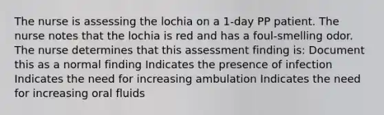 The nurse is assessing the lochia on a 1-day PP patient. The nurse notes that the lochia is red and has a foul-smelling odor. The nurse determines that this assessment finding is: Document this as a normal finding Indicates the presence of infection Indicates the need for increasing ambulation Indicates the need for increasing oral fluids