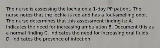 The nurse is assessing the lochia on a 1-day PP patient. The nurse notes that the lochia is red and has a foul-smelling odor. The nurse determines that this assessment finding is: A. Indicates the need for increasing ambulation B. Document this as a normal finding C. Indicates the need for increasing oral fluids D. Indicates the presence of infection