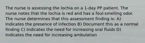 The nurse is assessing the lochia on a 1-day PP patient. The nurse notes that the lochia is red and has a foul-smelling odor. The nurse determines that this assessment finding is: A) Indicates the presence of infection B) Document this as a normal finding C) Indicates the need for increasing oral fluids D) Indicates the need for increasing ambulation