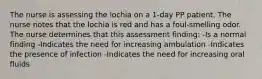 The nurse is assessing the lochia on a 1-day PP patient. The nurse notes that the lochia is red and has a foul-smelling odor. The nurse determines that this assessment finding: -Is a normal finding -Indicates the need for increasing ambulation -Indicates the presence of infection -Indicates the need for increasing oral fluids