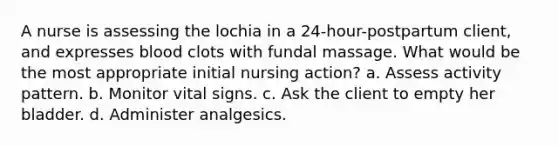 A nurse is assessing the lochia in a 24-hour-postpartum client, and expresses blood clots with fundal massage. What would be the most appropriate initial nursing action? a. Assess activity pattern. b. Monitor vital signs. c. Ask the client to empty her bladder. d. Administer analgesics.