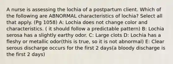 A nurse is assessing the lochia of a postpartum client. Which of the following are ABNORMAL characteristics of lochia? Select all that apply. (Pg 1058) A: Lochia does not change color and characteristics. ( it should follow a predictable pattern) B: Lochia serosa has a slightly earthy odor. C: Large clots D: Lochia has a fleshy or metallic odor(this is true, so it is not abnormal) E: Clear serous discharge occurs for the first 2 days(a bloody discharge is the first 2 days)