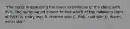 "The nurse is assessing the lower extremities of the client with PVD. The nurse would expect to find which of the following signs of PVD? A. Hairy legs B. Mottled skin C. Pink, cool skin D. Warm, moist skin"