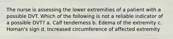 The nurse is assessing the lower extremities of a patient with a possible DVT. Which of the following is not a reliable indicator of a possible DVT? a. Calf tenderness b. Edema of the extremity c. Homan's sign d. Increased circumference of affected extremity