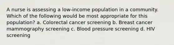 A nurse is assessing a low-income population in a community. Which of the following would be most appropriate for this population? a. Colorectal cancer screening b. Breast cancer mammography screening c. Blood pressure screening d. HIV screening