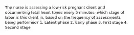 The nurse is assessing a low-risk pregnant client and documenting fetal heart tones every 5 minutes. which stage of labor is this client in, based on the frequency of assessments being performed? 1. Latent phase 2. Early phase 3. First stage 4. Second stage