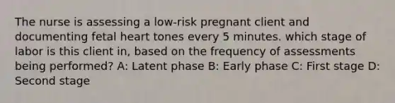 The nurse is assessing a low-risk pregnant client and documenting fetal heart tones every 5 minutes. which stage of labor is this client in, based on the frequency of assessments being performed? A: Latent phase B: Early phase C: First stage D: Second stage