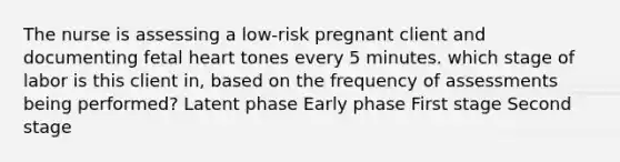 The nurse is assessing a low-risk pregnant client and documenting fetal heart tones every 5 minutes. which stage of labor is this client in, based on the frequency of assessments being performed? Latent phase Early phase First stage Second stage