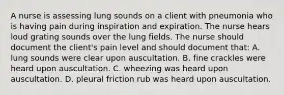 A nurse is assessing lung sounds on a client with pneumonia who is having pain during inspiration and expiration. The nurse hears loud grating sounds over the lung fields. The nurse should document the client's pain level and should document that: A. lung sounds were clear upon auscultation. B. fine crackles were heard upon auscultation. C. wheezing was heard upon auscultation. D. pleural friction rub was heard upon auscultation.