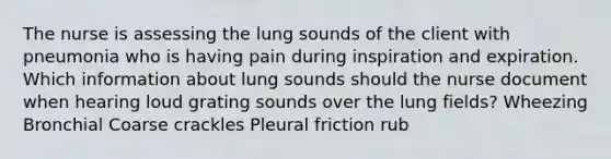 The nurse is assessing the lung sounds of the client with pneumonia who is having pain during inspiration and expiration. Which information about lung sounds should the nurse document when hearing loud grating sounds over the lung fields? Wheezing Bronchial Coarse crackles Pleural friction rub