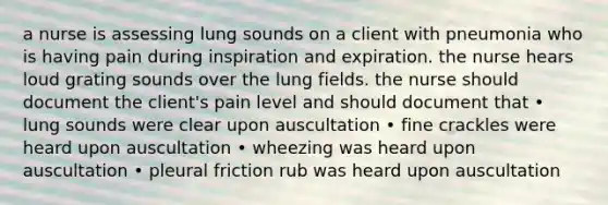 a nurse is assessing lung sounds on a client with pneumonia who is having pain during inspiration and expiration. the nurse hears loud grating sounds over the lung fields. the nurse should document the client's pain level and should document that • lung sounds were clear upon auscultation • fine crackles were heard upon auscultation • wheezing was heard upon auscultation • pleural friction rub was heard upon auscultation