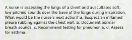 A nurse is assessing the lungs of a client and auscultates soft, low-pitched sounds over the base of the lungs during inspiration. What would be the nurse's next action? a. Suspect an inflamed pleura rubbing against the chest wall. b. Document normal breath sounds. c. Recommend testing for pneumonia. d. Assess for asthma.