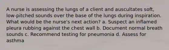 A nurse is assessing the lungs of a client and auscultates soft, low-pitched sounds over the base of the lungs during inspiration. What would be the nurse's next action? a. Suspect an inflamed pleura rubbing against the chest wall b. Document normal breath sounds c. Recommend testing for pneumonia d. Assess for asthma