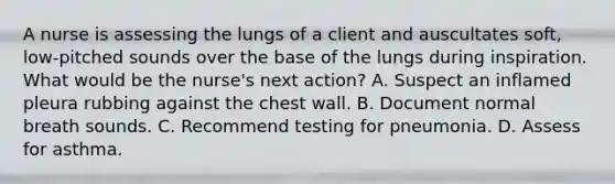 A nurse is assessing the lungs of a client and auscultates soft, low-pitched sounds over the base of the lungs during inspiration. What would be the nurse's next action? A. Suspect an inflamed pleura rubbing against the chest wall. B. Document normal breath sounds. C. Recommend testing for pneumonia. D. Assess for asthma.