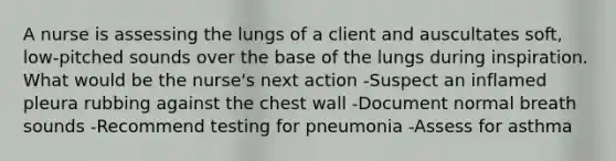 A nurse is assessing the lungs of a client and auscultates soft, low-pitched sounds over the base of the lungs during inspiration. What would be the nurse's next action -Suspect an inflamed pleura rubbing against the chest wall -Document normal breath sounds -Recommend testing for pneumonia -Assess for asthma