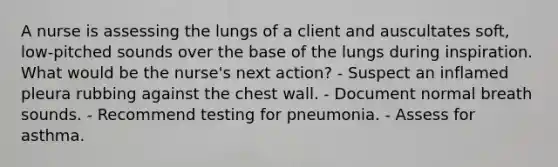 A nurse is assessing the lungs of a client and auscultates soft, low-pitched sounds over the base of the lungs during inspiration. What would be the nurse's next action? - Suspect an inflamed pleura rubbing against the chest wall. - Document normal breath sounds. - Recommend testing for pneumonia. - Assess for asthma.