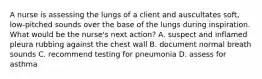 A nurse is assessing the lungs of a client and auscultates soft, low-pitched sounds over the base of the lungs during inspiration. What would be the nurse's next action? A. suspect and inflamed pleura rubbing against the chest wall B. document normal breath sounds C. recommend testing for pneumonia D. assess for asthma