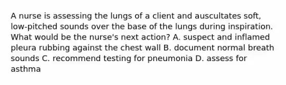 A nurse is assessing the lungs of a client and auscultates soft, low-pitched sounds over the base of the lungs during inspiration. What would be the nurse's next action? A. suspect and inflamed pleura rubbing against the chest wall B. document normal breath sounds C. recommend testing for pneumonia D. assess for asthma