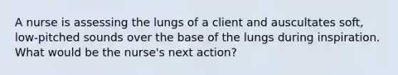 A nurse is assessing the lungs of a client and auscultates soft, low-pitched sounds over the base of the lungs during inspiration. What would be the nurse's next action?