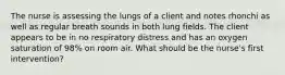 The nurse is assessing the lungs of a client and notes rhonchi as well as regular breath sounds in both lung fields. The client appears to be in no respiratory distress and has an oxygen saturation of 98% on room air. What should be the nurse's first intervention?