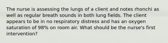 The nurse is assessing the lungs of a client and notes rhonchi as well as regular breath sounds in both lung fields. The client appears to be in no respiratory distress and has an oxygen saturation of 98% on room air. What should be the nurse's first intervention?