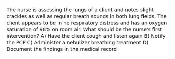 The nurse is assessing the lungs of a client and notes slight crackles as well as regular breath sounds in both lung fields. The client appears to be in no respiratory distress and has an oxygen saturation of 98% on room air. What should be the nurse's first intervention? A) Have the client cough and listen again B) Notify the PCP C) Administer a nebulizer breathing treatment D) Document the findings in the medical record