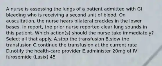 A nurse is assessing the lungs of a patient admitted with GI bleeding who is receiving a second unit of blood. On auscultation, the nurse hears bilateral crackles in the lower bases. In report, the prior nurse reported clear lung sounds in this patient. Which action(s) should the nurse take immediately? Select all that apply. A.stop the transfusion B.slow the transfusion C.continue the transfusion at the current rate D.notify the health-care provider E.administer 20mg of IV furosemide (Lasix) 45