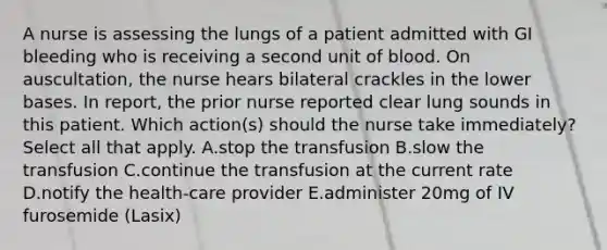 A nurse is assessing the lungs of a patient admitted with GI bleeding who is receiving a second unit of blood. On auscultation, the nurse hears bilateral crackles in the lower bases. In report, the prior nurse reported clear lung sounds in this patient. Which action(s) should the nurse take immediately? Select all that apply. A.stop the transfusion B.slow the transfusion C.continue the transfusion at the current rate D.notify the health-care provider E.administer 20mg of IV furosemide (Lasix)