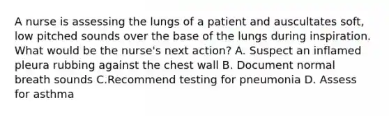 A nurse is assessing the lungs of a patient and auscultates soft, low pitched sounds over the base of the lungs during inspiration. What would be the nurse's next action? A. Suspect an inflamed pleura rubbing against the chest wall B. Document normal breath sounds C.Recommend testing for pneumonia D. Assess for asthma