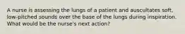 A nurse is assessing the lungs of a patient and auscultates soft, low-pitched sounds over the base of the lungs during inspiration. What would be the nurse's next action?