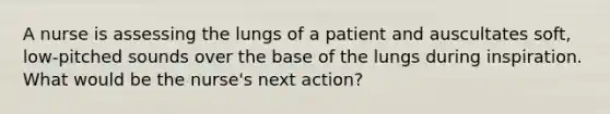 A nurse is assessing the lungs of a patient and auscultates soft, low-pitched sounds over the base of the lungs during inspiration. What would be the nurse's next action?