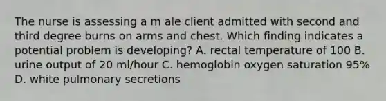 The nurse is assessing a m ale client admitted with second and third degree burns on arms and chest. Which finding indicates a potential problem is developing? A. rectal temperature of 100 B. urine output of 20 ml/hour C. hemoglobin oxygen saturation 95% D. white pulmonary secretions