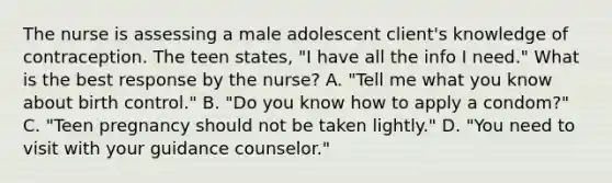 The nurse is assessing a male adolescent client's knowledge of contraception. The teen states, "I have all the info I need." What is the best response by the nurse? A. "Tell me what you know about birth control." B. "Do you know how to apply a condom?" C. "Teen pregnancy should not be taken lightly." D. "You need to visit with your guidance counselor."