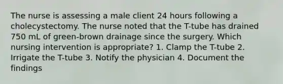 The nurse is assessing a male client 24 hours following a cholecystectomy. The nurse noted that the T-tube has drained 750 mL of green-brown drainage since the surgery. Which nursing intervention is appropriate? 1. Clamp the T-tube 2. Irrigate the T-tube 3. Notify the physician 4. Document the findings