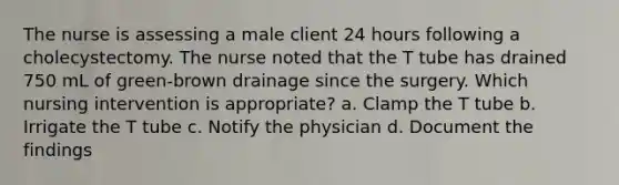 The nurse is assessing a male client 24 hours following a cholecystectomy. The nurse noted that the T tube has drained 750 mL of green-brown drainage since the surgery. Which nursing intervention is appropriate? a. Clamp the T tube b. Irrigate the T tube c. Notify the physician d. Document the findings