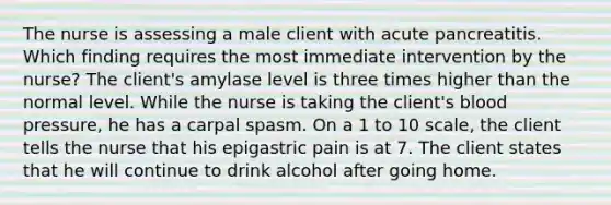 The nurse is assessing a male client with acute pancreatitis. Which finding requires the most immediate intervention by the nurse? The client's amylase level is three times higher than the normal level. While the nurse is taking the client's blood pressure, he has a carpal spasm. On a 1 to 10 scale, the client tells the nurse that his epigastric pain is at 7. The client states that he will continue to drink alcohol after going home.