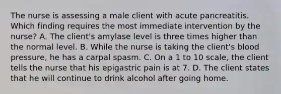 The nurse is assessing a male client with acute pancreatitis. Which finding requires the most immediate intervention by the nurse? A. The client's amylase level is three times higher than the normal level. B. While the nurse is taking the client's blood pressure, he has a carpal spasm. C. On a 1 to 10 scale, the client tells the nurse that his epigastric pain is at 7. D. The client states that he will continue to drink alcohol after going home.