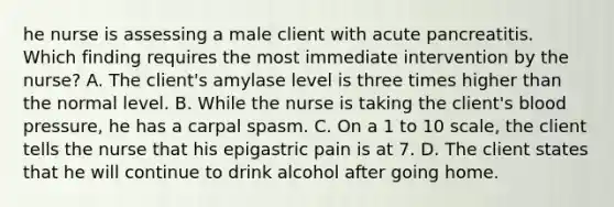 he nurse is assessing a male client with acute pancreatitis. Which finding requires the most immediate intervention by the nurse? A. The client's amylase level is three times higher than the normal level. B. While the nurse is taking the client's blood pressure, he has a carpal spasm. C. On a 1 to 10 scale, the client tells the nurse that his epigastric pain is at 7. D. The client states that he will continue to drink alcohol after going home.