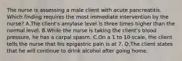 The nurse is assessing a male client with acute pancreatitis. Which finding requires the most immediate intervention by the nurse? A.The client's amylase level is three times higher than the normal level. B.While the nurse is taking the client's blood pressure, he has a carpal spasm. C.On a 1 to 10 scale, the client tells the nurse that his epigastric pain is at 7. D.The client states that he will continue to drink alcohol after going home.