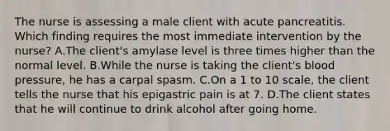 The nurse is assessing a male client with acute pancreatitis. Which finding requires the most immediate intervention by the nurse? A.The client's amylase level is three times higher than the normal level. B.While the nurse is taking the client's blood pressure, he has a carpal spasm. C.On a 1 to 10 scale, the client tells the nurse that his epigastric pain is at 7. D.The client states that he will continue to drink alcohol after going home.