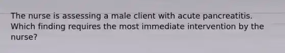 The nurse is assessing a male client with acute pancreatitis. Which finding requires the most immediate intervention by the nurse?