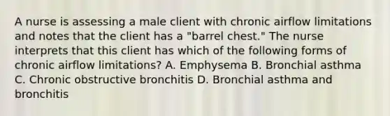 A nurse is assessing a male client with chronic airflow limitations and notes that the client has a "barrel chest." The nurse interprets that this client has which of the following forms of chronic airflow limitations? A. Emphysema B. Bronchial asthma C. Chronic obstructive bronchitis D. Bronchial asthma and bronchitis