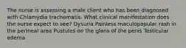 The nurse is assessing a male client who has been diagnosed with Chlamydia trachomatis. What clinical manifestation does the nurse expect to see? Dysuria Painless maculopapular rash in the perineal area Pustules on the glans of the penis Testicular edema