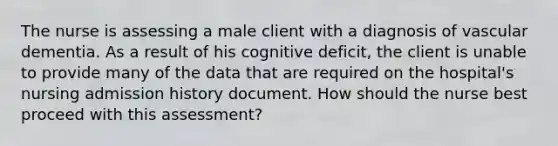 The nurse is assessing a male client with a diagnosis of vascular dementia. As a result of his cognitive deficit, the client is unable to provide many of the data that are required on the hospital's nursing admission history document. How should the nurse best proceed with this assessment?