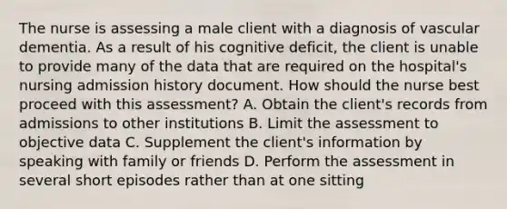 The nurse is assessing a male client with a diagnosis of vascular dementia. As a result of his cognitive deficit, the client is unable to provide many of the data that are required on the hospital's nursing admission history document. How should the nurse best proceed with this assessment? A. Obtain the client's records from admissions to other institutions B. Limit the assessment to objective data C. Supplement the client's information by speaking with family or friends D. Perform the assessment in several short episodes rather than at one sitting