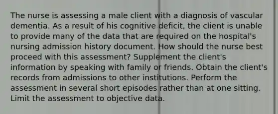 The nurse is assessing a male client with a diagnosis of vascular dementia. As a result of his cognitive deficit, the client is unable to provide many of the data that are required on the hospital's nursing admission history document. How should the nurse best proceed with this assessment? Supplement the client's information by speaking with family or friends. Obtain the client's records from admissions to other institutions. Perform the assessment in several short episodes rather than at one sitting. Limit the assessment to objective data.