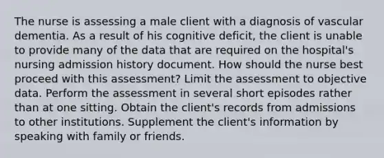 The nurse is assessing a male client with a diagnosis of vascular dementia. As a result of his cognitive deficit, the client is unable to provide many of the data that are required on the hospital's nursing admission history document. How should the nurse best proceed with this assessment? Limit the assessment to objective data. Perform the assessment in several short episodes rather than at one sitting. Obtain the client's records from admissions to other institutions. Supplement the client's information by speaking with family or friends.