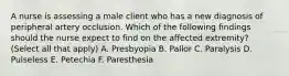 A nurse is assessing a male client who has a new diagnosis of peripheral artery occlusion. Which of the following findings should the nurse expect to find on the affected extremity? (Select all that apply) A. Presbyopia B. Pallor C. Paralysis D. Pulseless E. Petechia F. Paresthesia